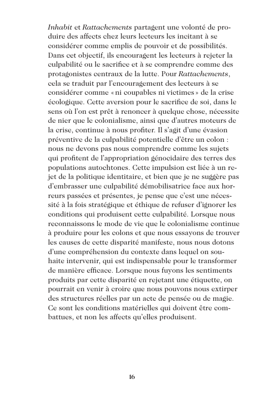 Inhabit et Rattachements partagent une volonté de pro- duire des affects chez leurs lecteurs les incitant 4 s considérer comme emplis de pouvoir et de possibilité Dans cet objeet, a rejeter la culpabilité ou le sacrifice et a se comprendre comme des protagonistes centraux de la lutte. Pour Rattachements, cela se traduit par Iencouragement des lecteurs A se considérer comme «ni coupables ni victimes> de la erise Geologique. Cette aversion pour le sacrifice de soi, dans le sens oit Pon est prét a renoncer a quelque chose, nécessite. de nier que le colonialisme, ainsi que d’autres moteurs de la crise, continue & nous profiter. Il s’agit dune Gvasion préventive de la culpabilité potentielle d’étre un colon nous ne devons pas nous comprendre comme les sujets qui profitent de Pappropriation génocidaire des terres d populations autochtones. Cette impulsion est lie a un re- jet de la politique identitaire, et bien que je ne suggére pa dembrasser une culpabilité démobilisatrice face aux hor- reurs passée sité 4 la fois stratégique et éthique de refus conditions qui produisent cette culpabilité. Lorsque nous reconnaissons le mode de vie que le colonialisme continue a produire pour les colons et que nous essayons de trouver les causes de cette disparité manifeste, nous nous dotons dune compréhension du contexte dans lequel on sou haite intervenir, qui est indispensable pour le transformer de maniére efficace. Lorsque nous fuyons les sentiment: produits par cette disparité en rejetant une étiquette, on pourrait en venir croire que nous pouvons nous extirper. des structures réelles par un acte de pensée ou de magic Ce sont les conditions matérielles qui doivent étre com- battues, et non les affects quelles produisent. 10